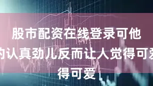 股市配资在线登录可他的认真劲儿反而让人觉得可爱