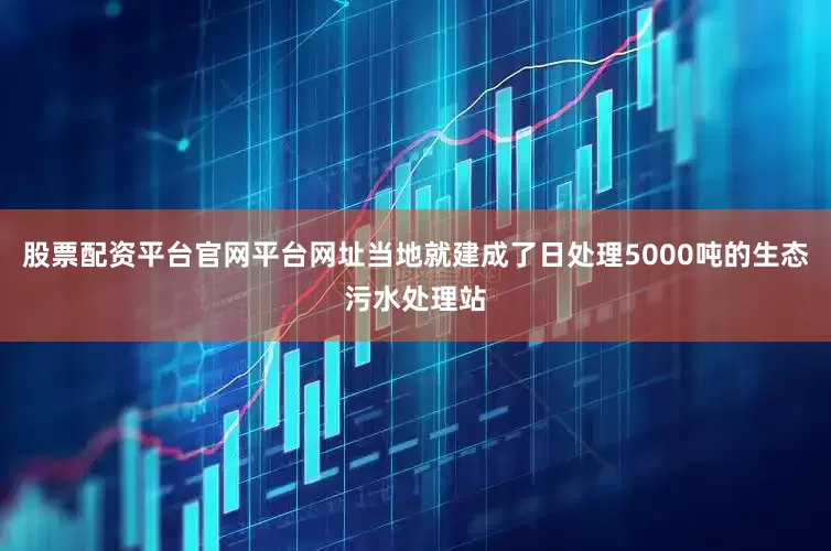 股票配资平台官网平台网址当地就建成了日处理5000吨的生态污水处理站