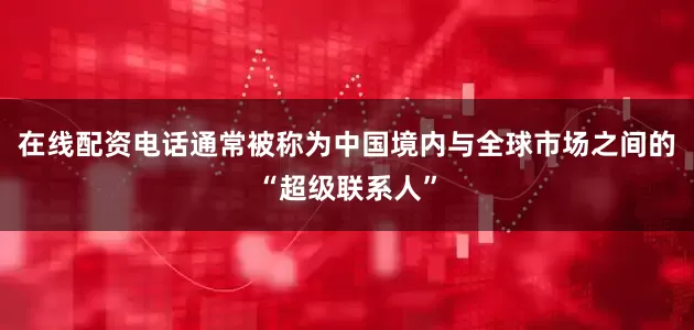 在线配资电话通常被称为中国境内与全球市场之间的“超级联系人”