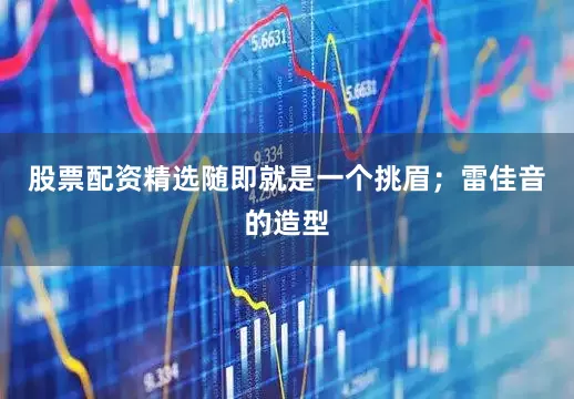 股票配资精选随即就是一个挑眉；雷佳音的造型