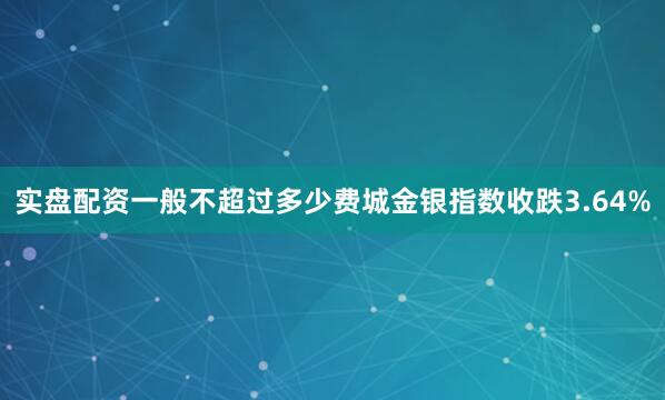 实盘配资一般不超过多少费城金银指数收跌3.64%
