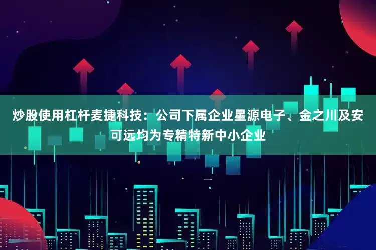 炒股使用杠杆麦捷科技：公司下属企业星源电子、金之川及安可远均为专精特新中小企业