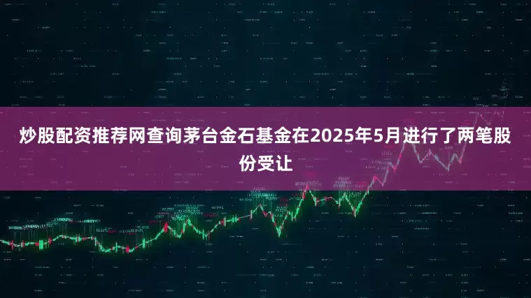 炒股配资推荐网查询茅台金石基金在2025年5月进行了两笔股份受让