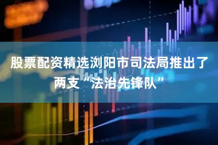 股票配资精选浏阳市司法局推出了两支“法治先锋队”