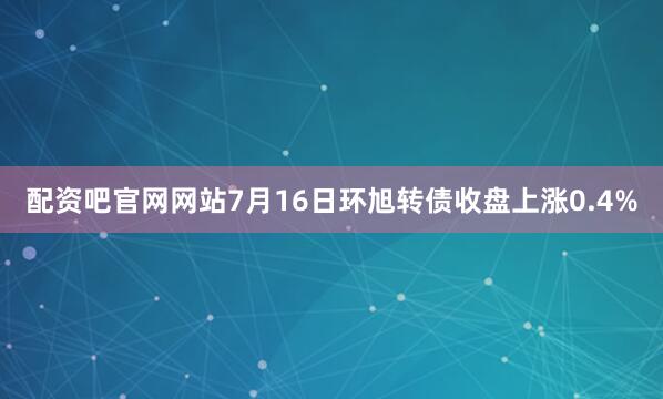配资吧官网网站7月16日环旭转债收盘上涨0.4%