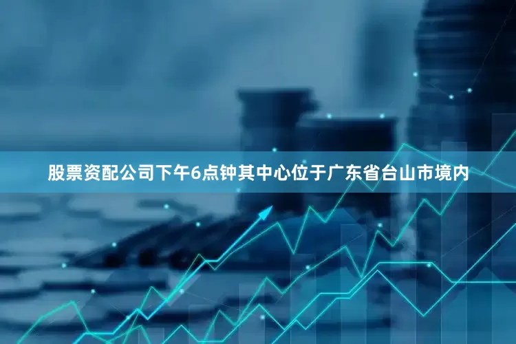 股票资配公司下午6点钟其中心位于广东省台山市境内