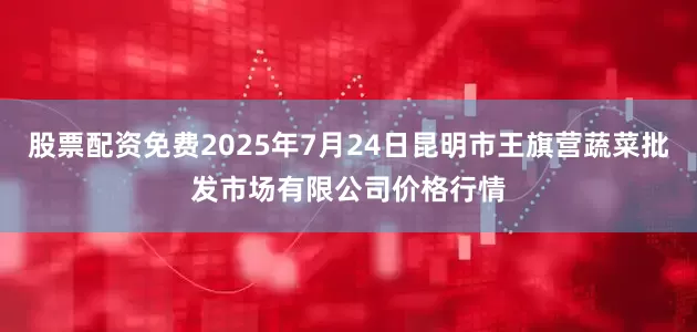 股票配资免费2025年7月24日昆明市王旗营蔬菜批发市场有限公司价格行情