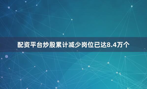 配资平台炒股累计减少岗位已达8.4万个
