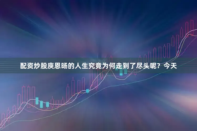 配资炒股庾恩旸的人生究竟为何走到了尽头呢？今天