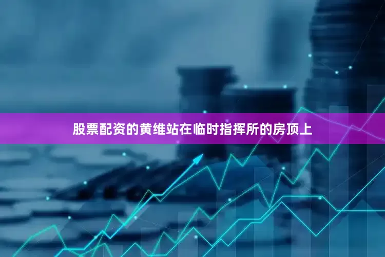 股票配资的黄维站在临时指挥所的房顶上