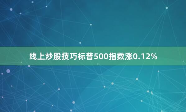 线上炒股技巧标普500指数涨0.12%