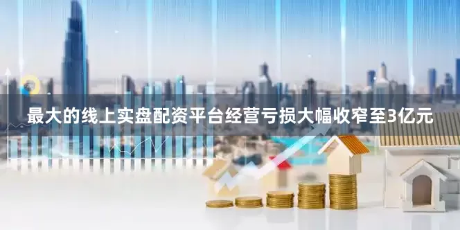 最大的线上实盘配资平台经营亏损大幅收窄至3亿元