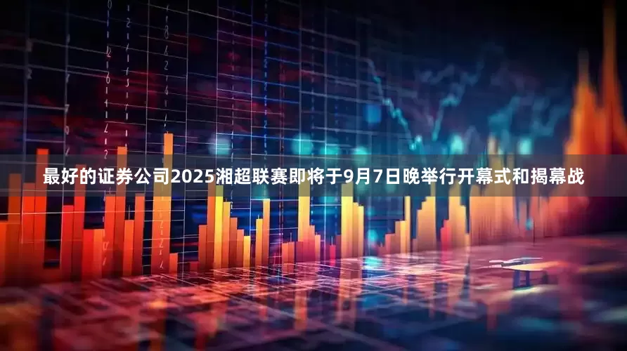 最好的证券公司2025湘超联赛即将于9月7日晚举行开幕式和揭幕战