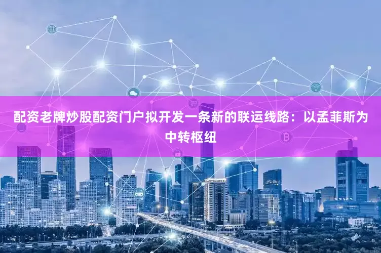 配资老牌炒股配资门户拟开发一条新的联运线路：以孟菲斯为中转枢纽
