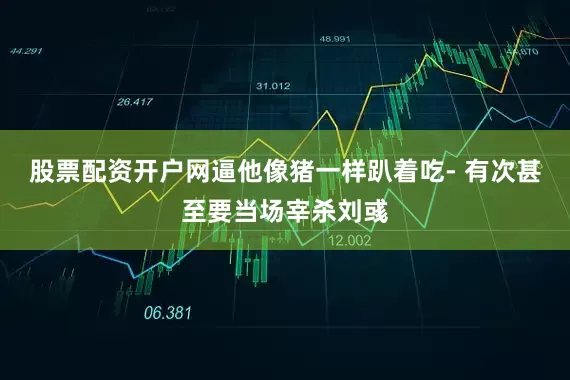 股票配资开户网逼他像猪一样趴着吃- 有次甚至要当场宰杀刘彧