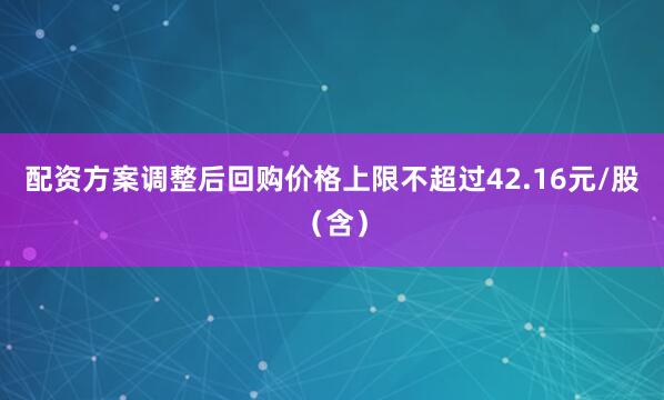 配资方案调整后回购价格上限不超过42.16元/股(含)