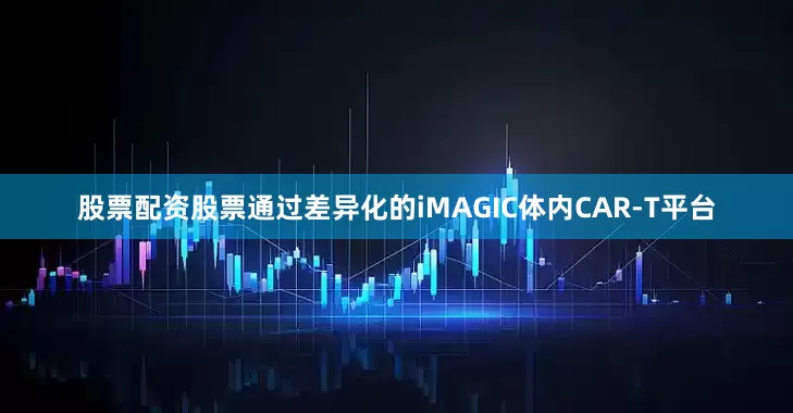 股票配资股票通过差异化的iMAGIC体内CAR-T平台