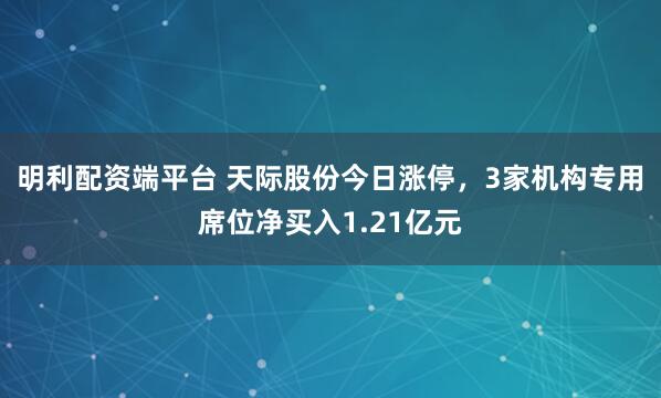 明利配资端平台 天际股份今日涨停，3家机构专用席位净买入1.21亿元