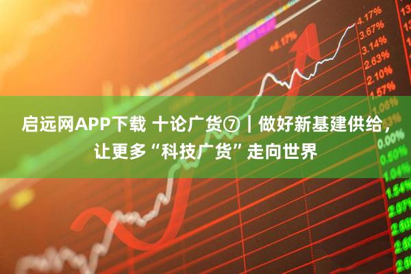 启远网APP下载 十论广货⑦｜做好新基建供给，让更多“科技广货”走向世界