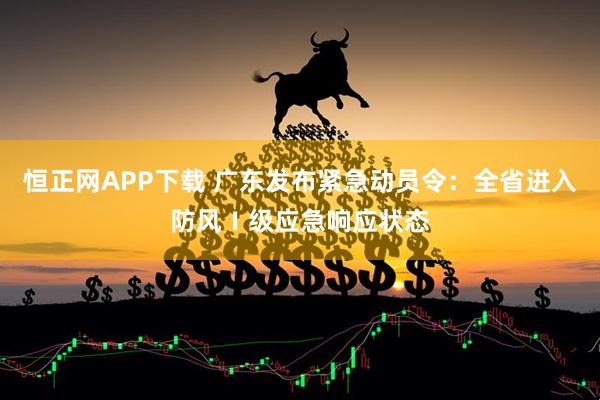 恒正网APP下载 广东发布紧急动员令：全省进入防风Ⅰ级应急响应状态