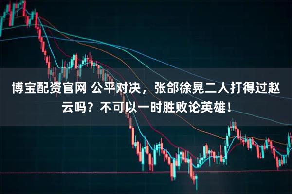 博宝配资官网 公平对决，张郃徐晃二人打得过赵云吗？不可以一时胜败论英雄！