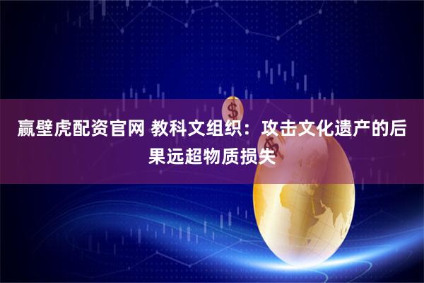 赢壁虎配资官网 教科文组织：攻击文化遗产的后果远超物质损失