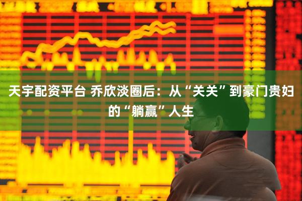 天宇配资平台 乔欣淡圈后：从“关关”到豪门贵妇的“躺赢”人生