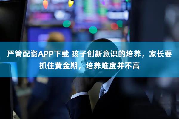 严管配资APP下载 孩子创新意识的培养，家长要抓住黄金期，培养难度并不高