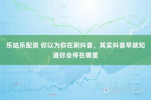 乐咕乐配资 你以为你在刷抖音，其实抖音早就知道你会停在哪里
