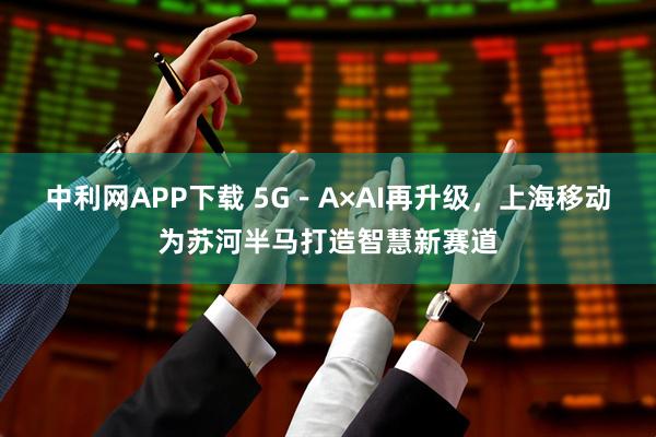 中利网APP下载 5G－A×AI再升级，上海移动为苏河半马打造智慧新赛道