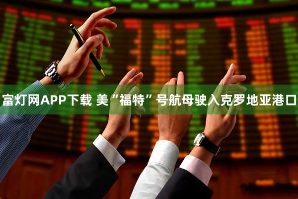 富灯网APP下载 美“福特”号航母驶入克罗地亚港口