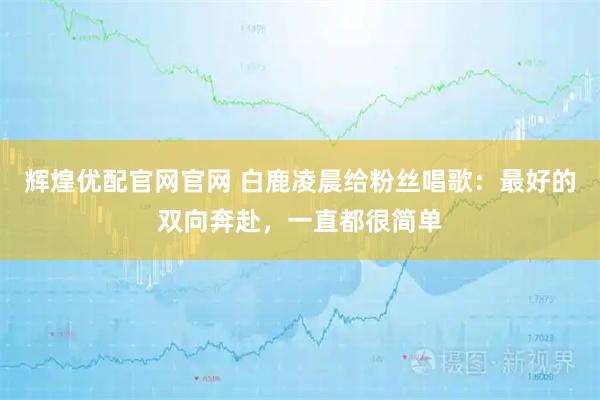 辉煌优配官网官网 白鹿凌晨给粉丝唱歌：最好的双向奔赴，一直都很简单