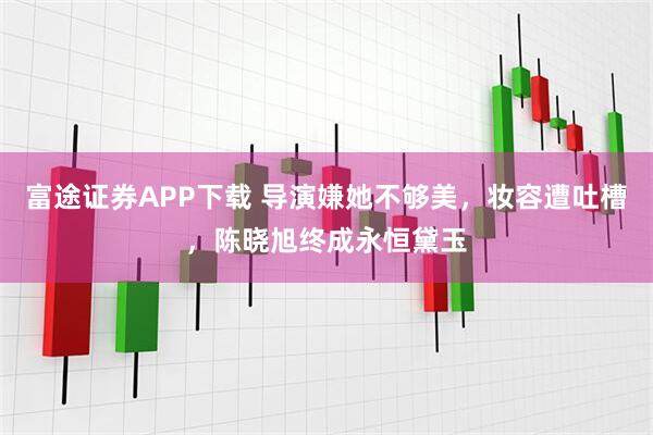 富途证券APP下载 导演嫌她不够美，妆容遭吐槽，陈晓旭终成永恒黛玉