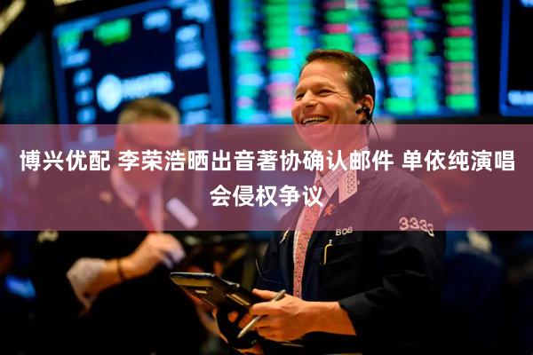 博兴优配 李荣浩晒出音著协确认邮件 单依纯演唱会侵权争议