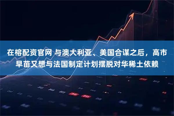 在榕配资官网 与澳大利亚、美国合谋之后，高市早苗又想与法国制定计划摆脱对华稀土依赖