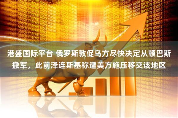 港盛国际平台 俄罗斯敦促乌方尽快决定从顿巴斯撤军，此前泽连斯基称遭美方施压移交该地区