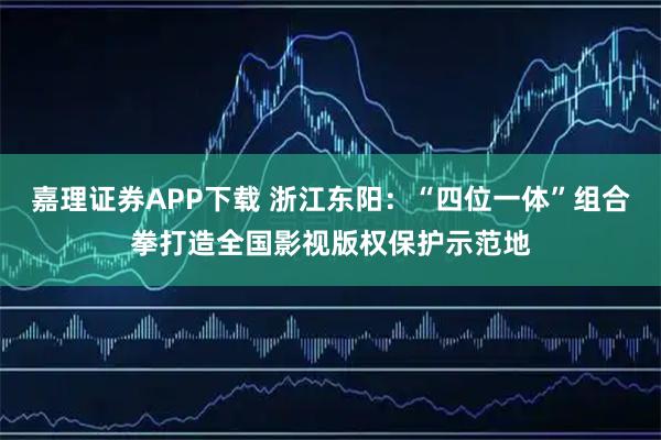 嘉理证券APP下载 浙江东阳：“四位一体”组合拳打造全国影视版权保护示范地